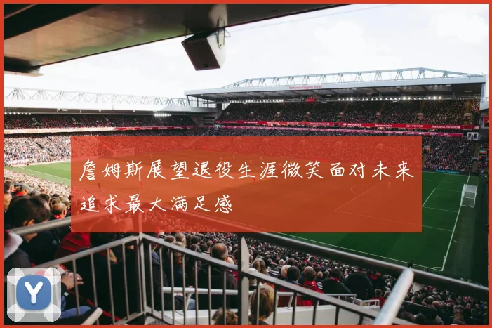 詹姆斯展望退役生涯微笑面对未来追求最大满足感