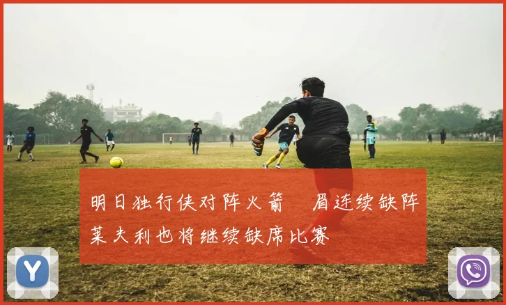 明日独行侠对阵火箭濃眉连续缺阵莱夫利也将继续缺席比赛