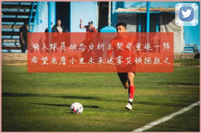 湖人球员动态分析东契奇重返一阵希望老詹小里未来迷雾艾顿拯救之战前景探讨