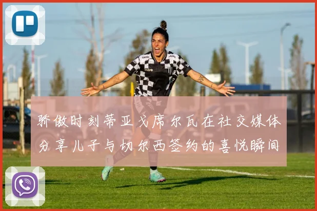 骄傲时刻蒂亚戈席尔瓦在社交媒体分享儿子与切尔西签约的喜悦瞬间