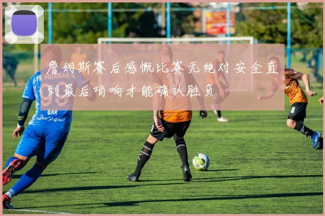 詹姆斯赛后感慨比赛无绝对安全直到最后哨响才能确认胜负