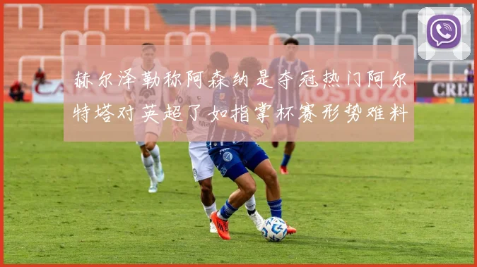 赫尔泽勒称阿森纳是夺冠热门阿尔特塔对英超了如指掌杯赛形势难料
