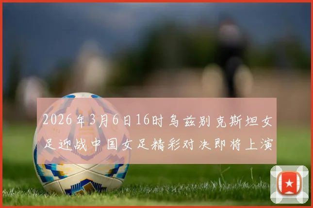 2026年3月6日16时乌兹别克斯坦女足迎战中国女足精彩对决即将上演