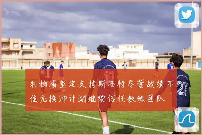 利物浦坚定支持斯洛特尽管战绩不佳无换帅计划继续信任教练团队
