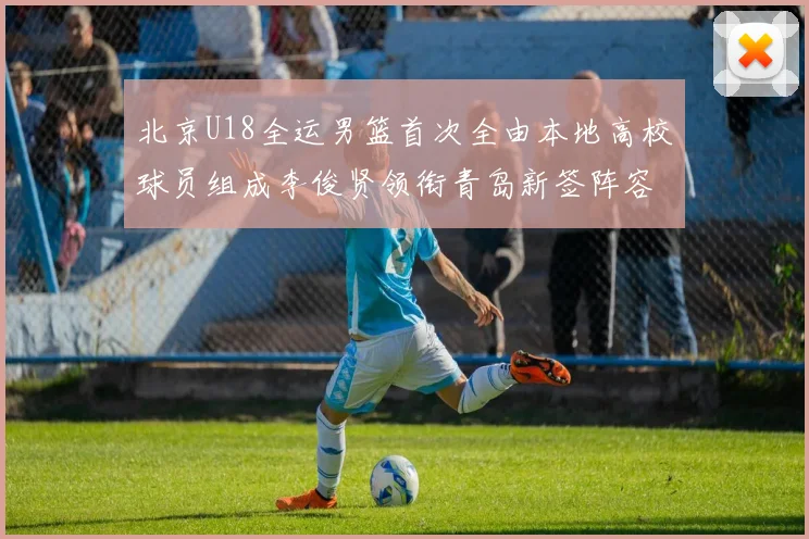 北京U18全运男篮首次全由本地高校球员组成李俊贤领衔青岛新签阵容