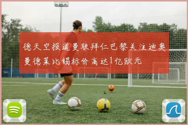 德天空报道曼联拜仁巴黎关注迪奥曼德莱比锡标价高达1亿欧元