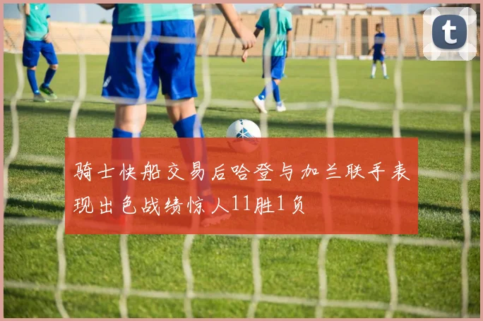 骑士快船交易后哈登与加兰联手表现出色战绩惊人11胜1负
