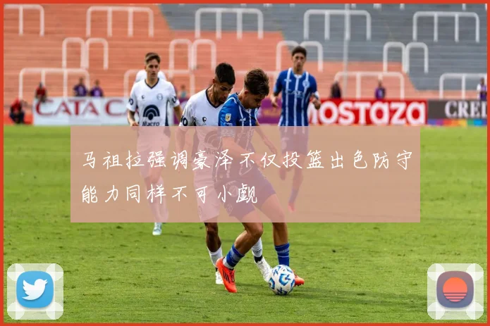 马祖拉强调豪泽不仅投篮出色防守能力同样不可小觑