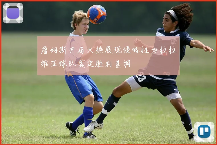 詹姆斯开局火热展现侵略性为拉拉维亚球队奠定胜利基调