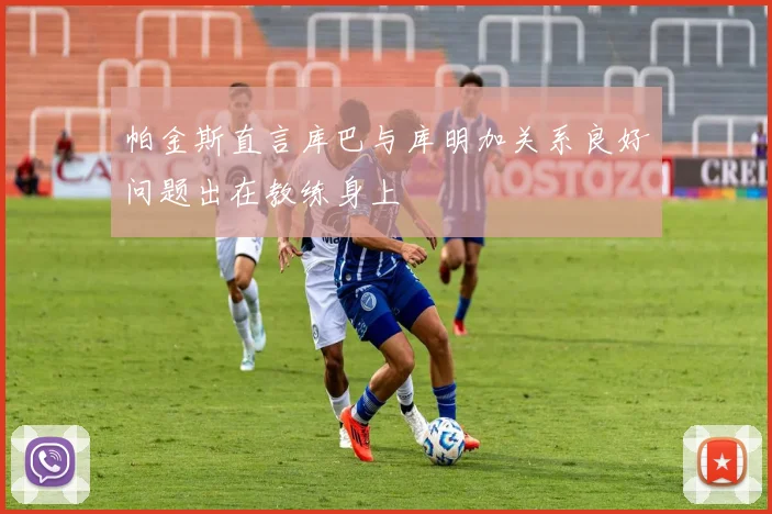 帕金斯直言库巴与库明加关系良好问题出在教练身上