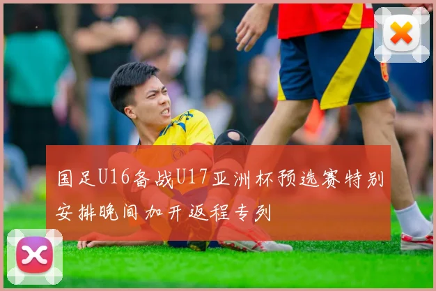 国足U16备战U17亚洲杯预选赛特别安排晚间加开返程专列