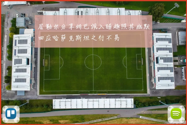 居勒尔分享姆巴佩入睡趣照其幽默回应哈萨克斯坦之行不易