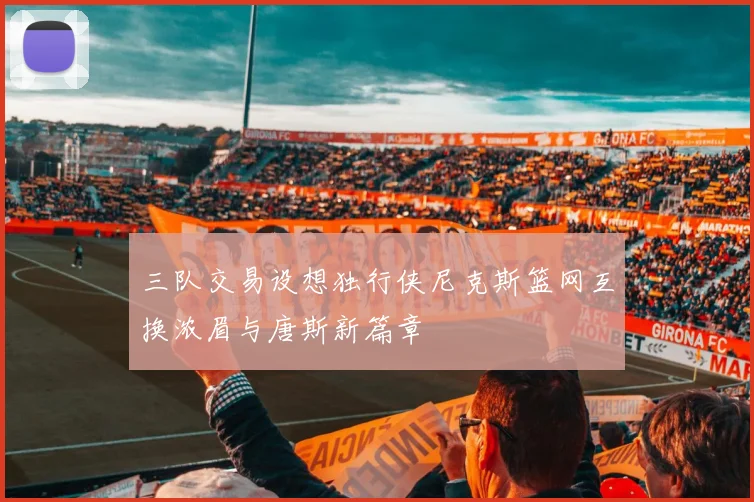 三队交易设想独行侠尼克斯篮网互换浓眉与唐斯新篇章