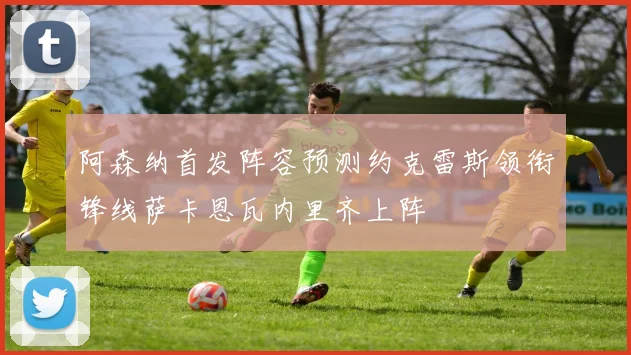 阿森纳首发阵容预测约克雷斯领衔锋线萨卡恩瓦内里齐上阵