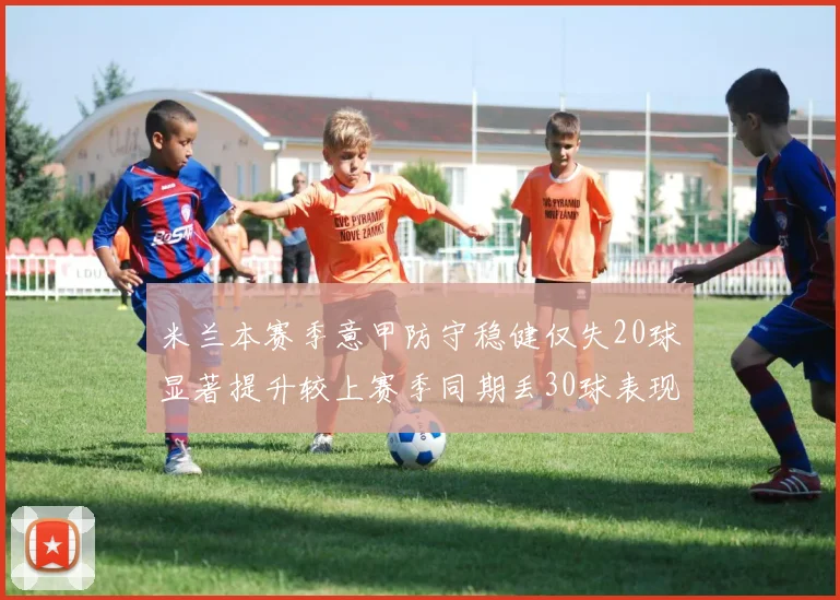 米兰本赛季意甲防守稳健仅失20球显著提升较上赛季同期丢30球表现