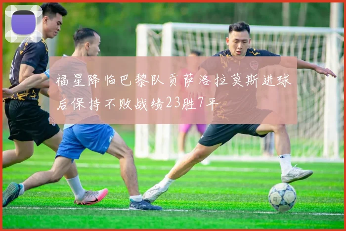 福星降临巴黎队贡萨洛拉莫斯进球后保持不败战绩23胜7平