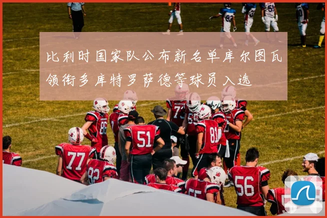 比利时国家队公布新名单库尔图瓦领衔多库特罗萨德等球员入选